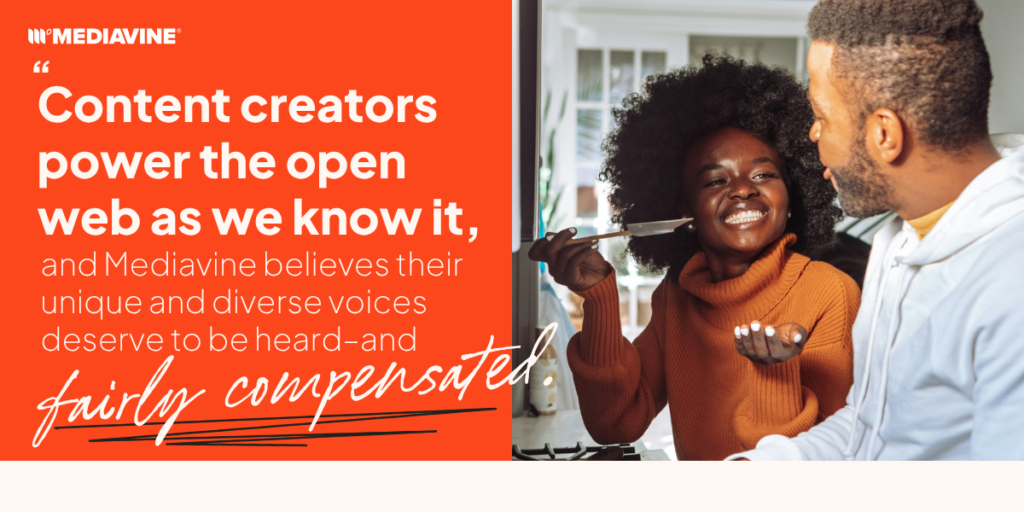 Content creators power the open web as we know it, and Mediavine believes their unique and diverse voices deserve to be heard and fairly compensated.